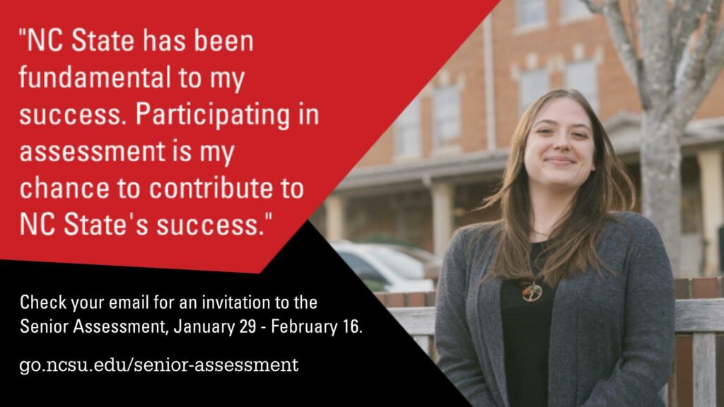 "NC State has been fundamental to my success. Participating in assessment is my chance to contribute to NC State's success." Check your email for an invitation to the Senior Assessment, January 29 - February 16. go.ncsu.edu/senior-assessment